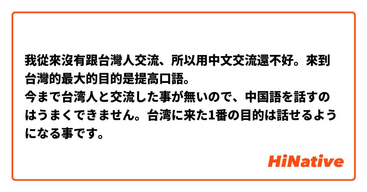 我從來沒有跟台灣人交流、所以用中文交流還不好。來到台灣的最大的目的是提高口語。
今まで台湾人と交流した事が無いので、中国語を話すのはうまくできません。台湾に来た1番の目的は話せるようになる事です。