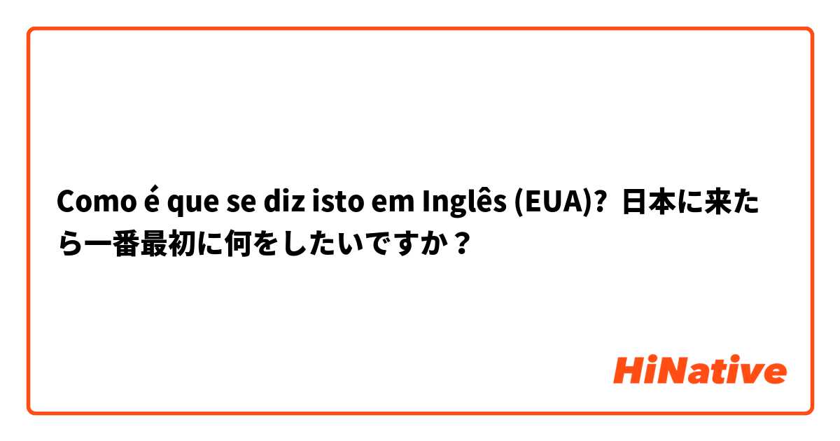 Como é que se diz isto em Inglês (EUA)? 日本に来たら一番最初に何をしたいですか？