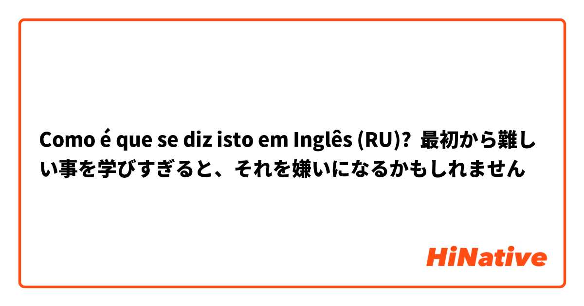 Como é que se diz isto em Inglês (RU)? 最初から難しい事を学びすぎると、それを嫌いになるかもしれません