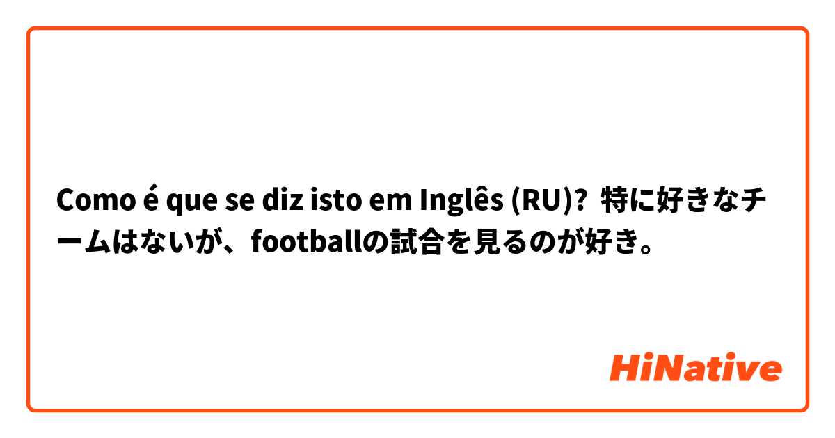 Como é que se diz isto em Inglês (RU)? 特に好きなチームはないが、footballの試合を見るのが好き。