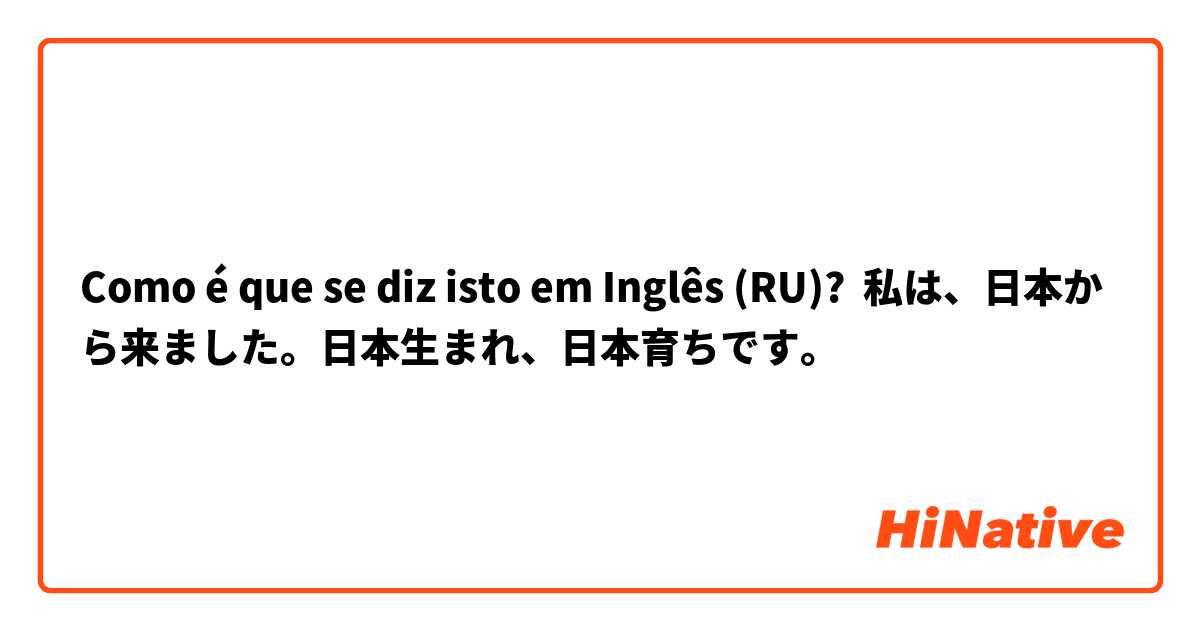 Como é que se diz isto em Inglês (RU)? 私は、日本から来ました。日本生まれ、日本育ちです。