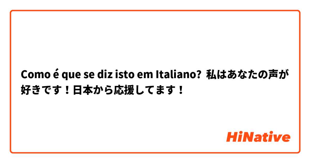 Como é que se diz isto em Italiano? 私はあなたの声が好きです！日本から応援してます！