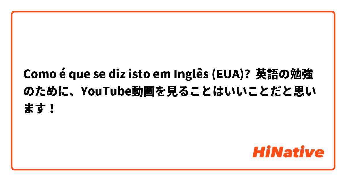 Como é que se diz isto em Inglês (EUA)? 英語の勉強のために、YouTube動画を見ることはいいことだと思います！
