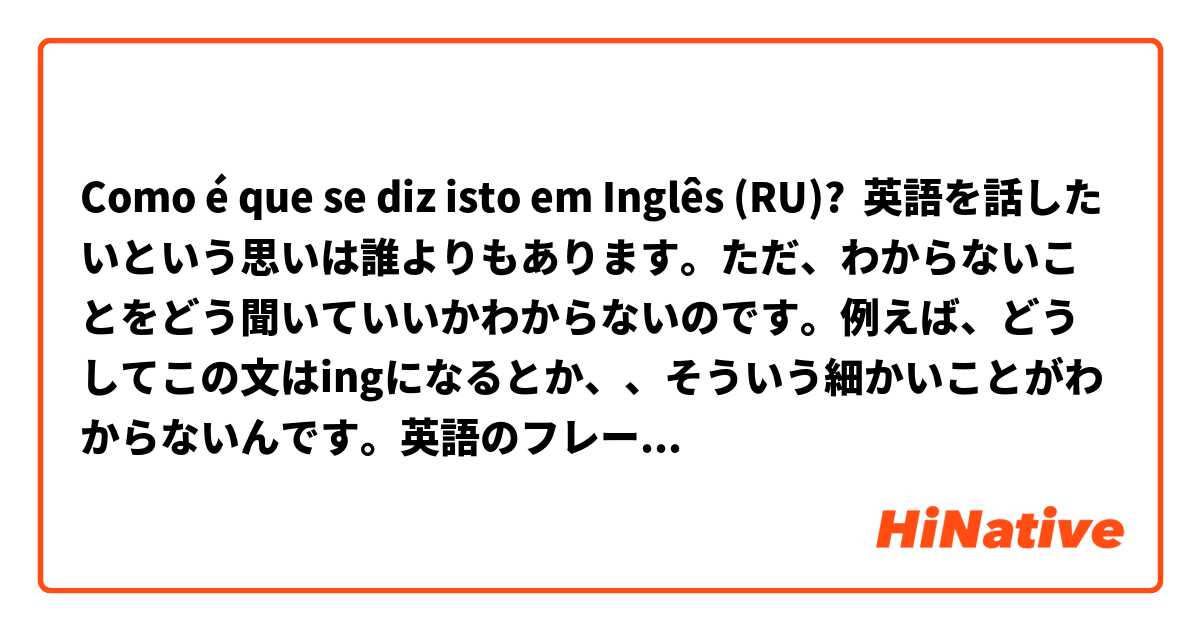 Como é que se diz isto em Inglês (RU)? 英語を話したいという思いは誰よりもあります。ただ、わからないことをどう聞いていいかわからないのです。例えば、どうしてこの文はingになるとか、、そういう細かいことがわからないんです。英語のフレーズは覚えてることだけはかろうじて話せますが、間違ってるかもしれないと考えると怖くて人前で話せません。何かおすすめの文法の本とかありますか？私は今高い授業料を払って週に2回英語を習っています。ですが、、その授業だけで自分の英語が上手になるとも思えないです。