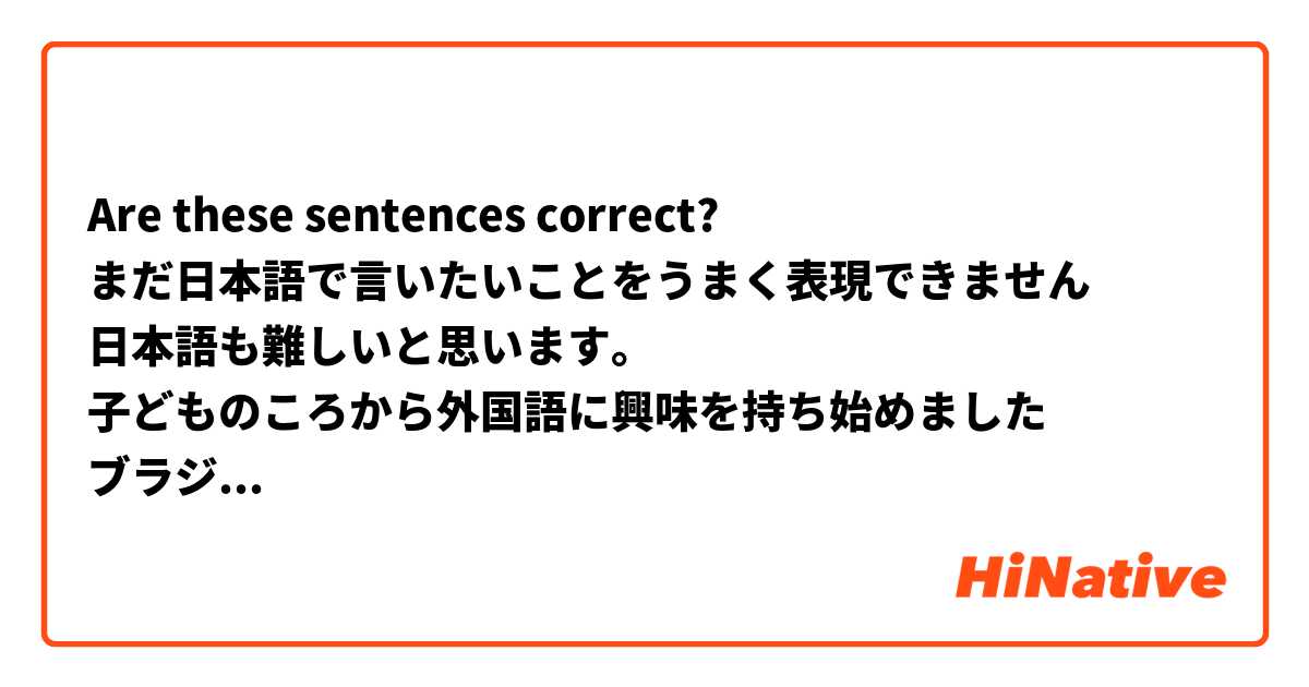 Are these sentences correct?
まだ日本語で言いたいことをうまく表現できません
日本語も難しいと思います。
子どものころから外国語に興味を持ち始めました
ブラジルで、公立学校に通っている児童生徒は小学校６年生から英語の勉強を始めます。