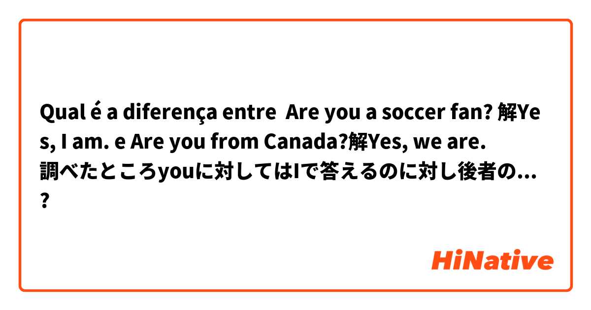 Qual é a diferença entre Are you a soccer fan? 解Yes, I am. e Are you from Canada?解Yes, we are.
調べたところyouに対してはIで答えるのに対し後者の問題はweが答えなのでしょうか ?