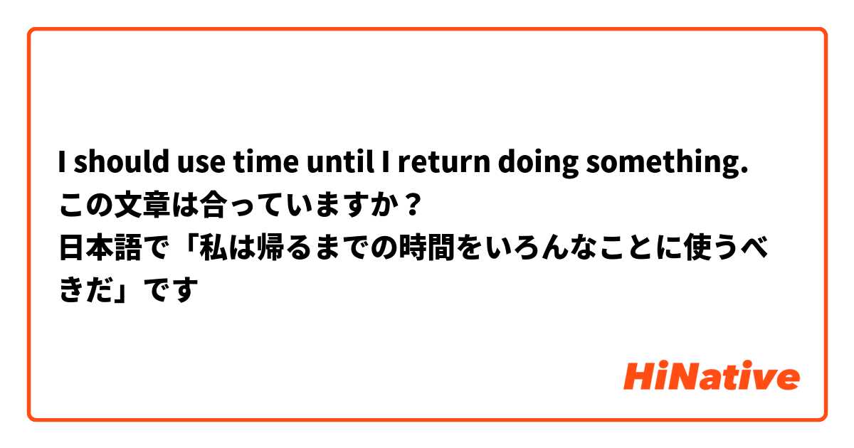 I should use time until I return doing something.
この文章は合っていますか？
日本語で「私は帰るまでの時間をいろんなことに使うべきだ」です