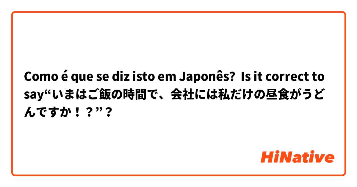 Como é que se diz isto em Japonês? Is it correct to say“いまはご飯の時間で、会社には私だけの昼食がうどんですか！？”？