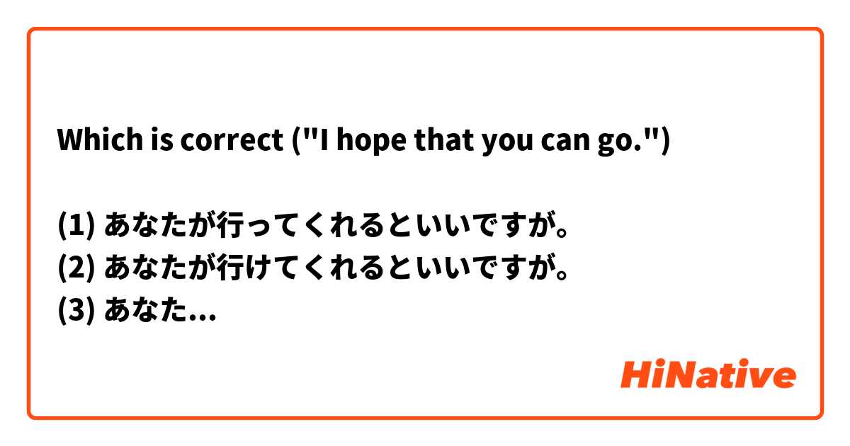 Which is correct ("I hope that you can go.")

(1) あなたが行ってくれるといいですが。
(2) あなたが行けてくれるといいですが。
(3) あなたが行ってくれるといいだけど。
(4) あなたが行けてくれるといいだけど。
