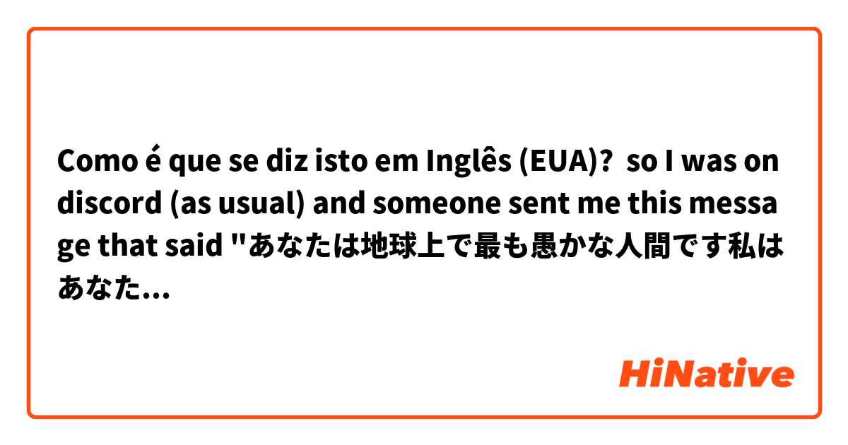 Como é que se diz isto em Inglês (EUA)? so I was on discord (as usual) and someone sent me this message that said "あなたは地球上で最も愚かな人間です私はあなたが非常に多くの怪我と即死につながる本当にひどい自動車事故に巻き込まれることを願っています." can someone explain to me what that means because I don't really know a lot of Japanese