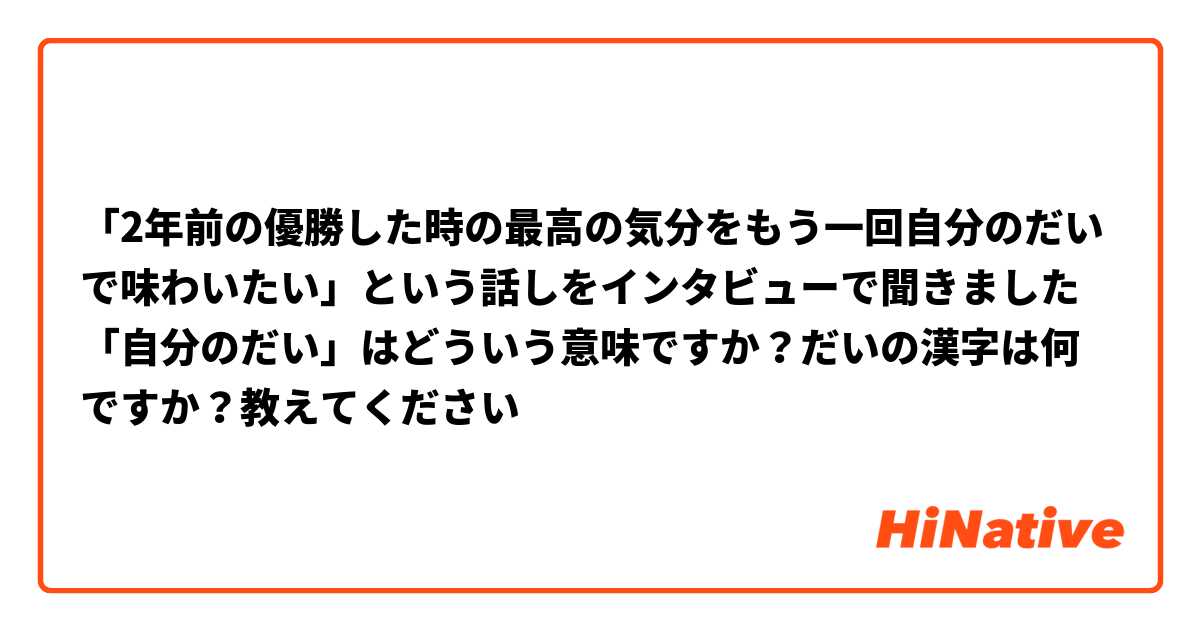 「2年前の優勝した時の最高の気分をもう一回自分のだいで味わいたい」という話しをインタビューで聞きました
「自分のだい」はどういう意味ですか？だいの漢字は何ですか？教えてください😃