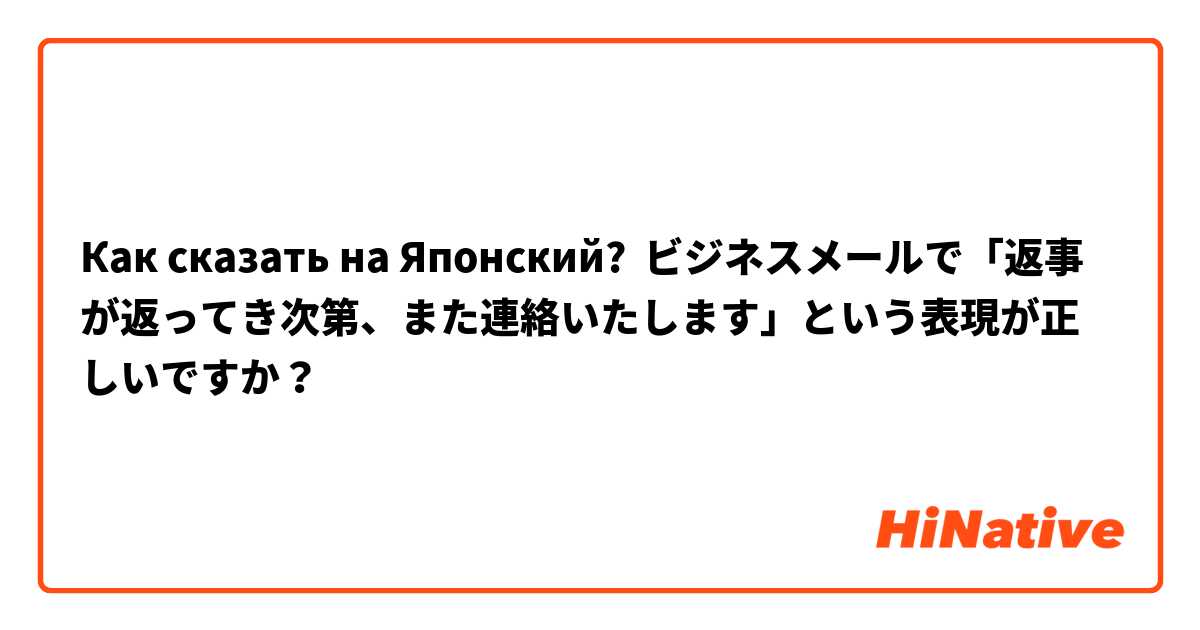 Как сказать на Японский? ビジネスメールで「返事が返ってき次第、また連絡いたします」という表現が正しいですか？