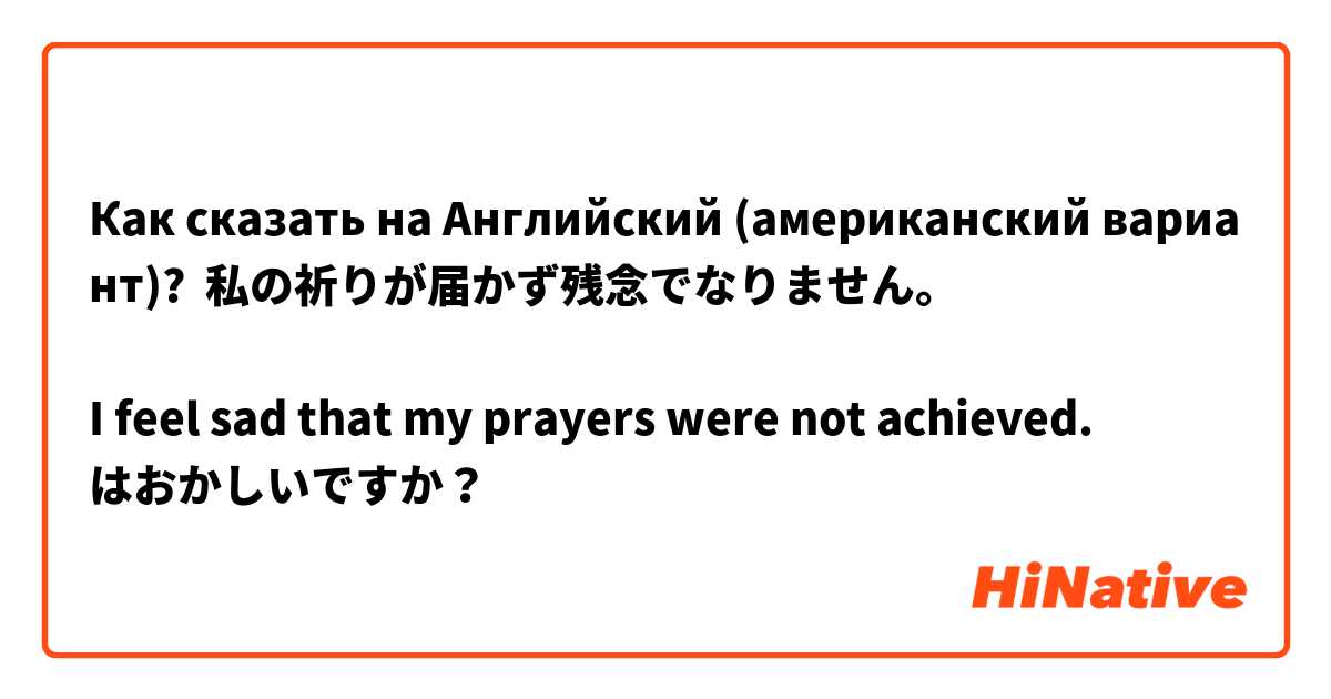 Как сказать на Английский (американский вариант)? 私の祈りが届かず残念でなりません。

I feel sad that my prayers were not achieved. 
はおかしいですか？