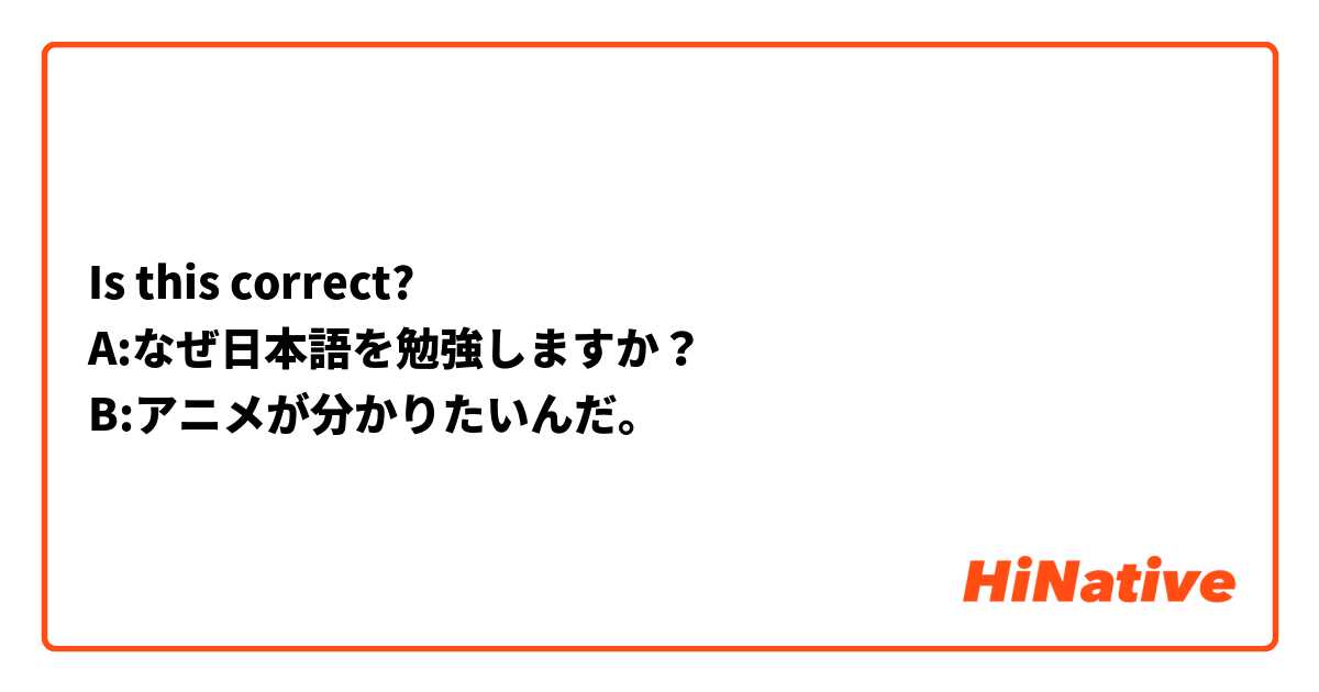 Is this correct?
A:なぜ日本語を勉強しますか？
B:アニメが分かりたいんだ。
