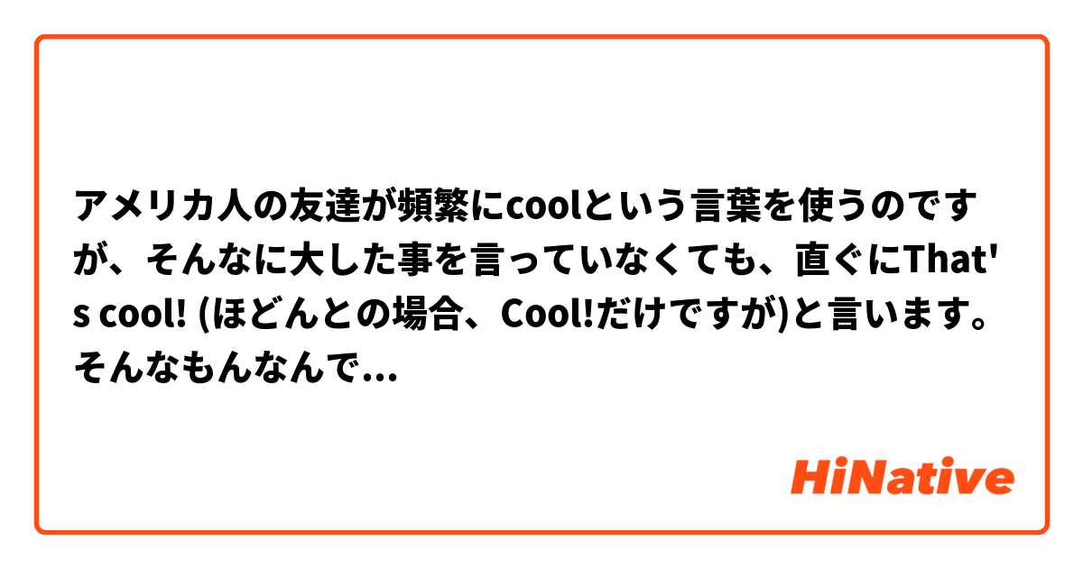 アメリカ人の友達が頻繁にcoolという言葉を使うのですが、そんなに大した事を言っていなくても、直ぐにThat's cool! (ほどんとの場合、Cool!だけですが)と言います。そんなもんなんですか？
Ex:
My friend : Where do you live?
Me : I live in ○○.
My friend : Cool!

My friend : How long are you going to stay here?
Me : About 2 more months.
Mr friend : Cool!