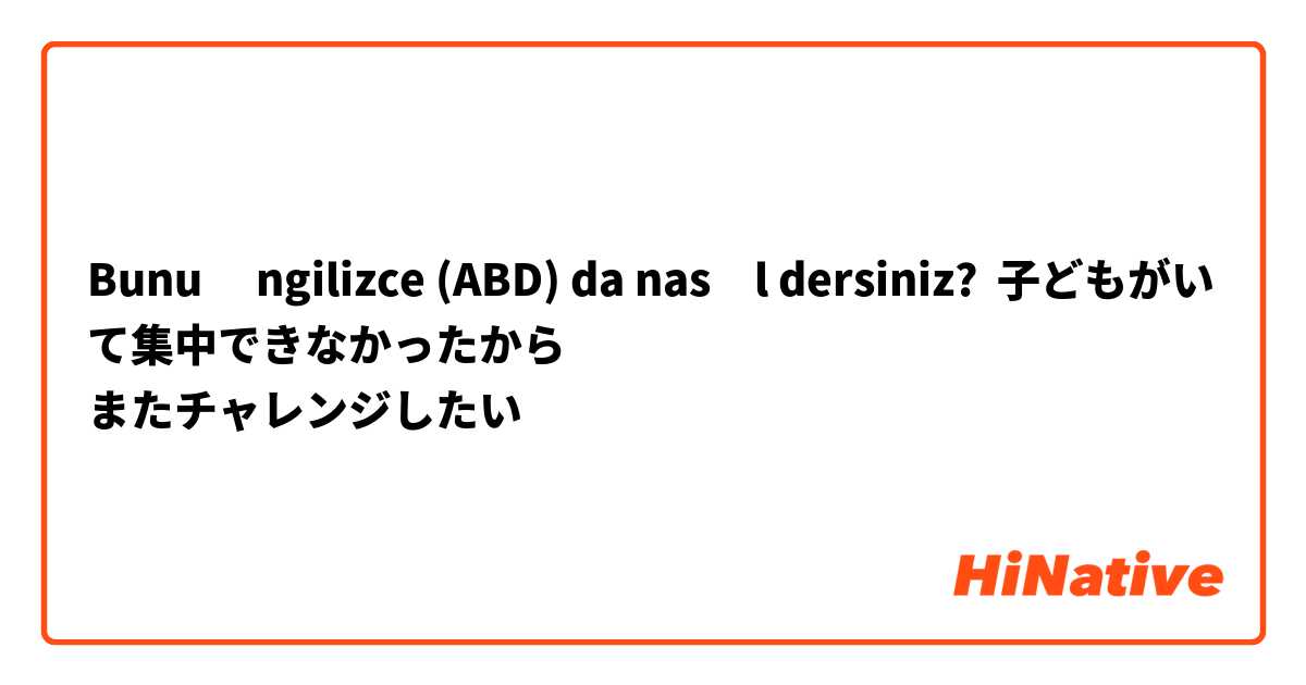 Bunu İngilizce (ABD) da nasıl dersiniz? 子どもがいて集中できなかったから
またチャレンジしたい