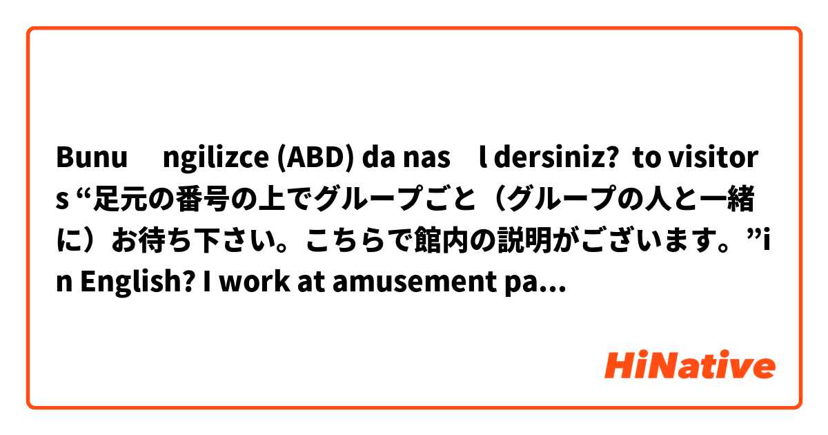 Bunu İngilizce (ABD) da nasıl dersiniz? to visitors “足元の番号の上でグループごと（グループの人と一緒に）お待ち下さい。こちらで館内の説明がございます。”in English? I work at amusement park, so please help me with your English 😓 !!! 