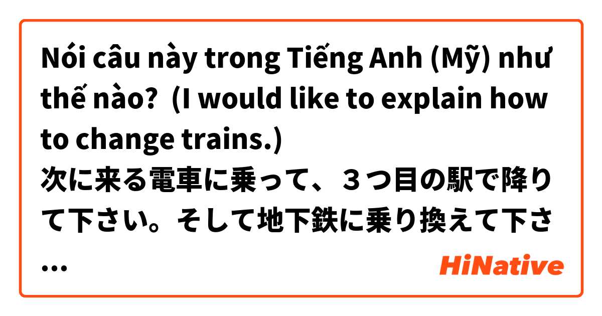 Nói câu này trong Tiếng Anh (Mỹ) như thế nào? (I would like to explain how to change trains.)
次に来る電車に乗って、３つ目の駅で降りて下さい。そして地下鉄に乗り換えて下さい。 