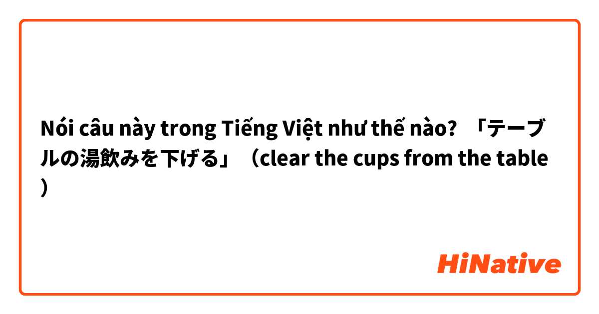 Nói câu này trong Tiếng Việt như thế nào? 「テーブルの湯飲みを下げる」（clear the cups from the table）