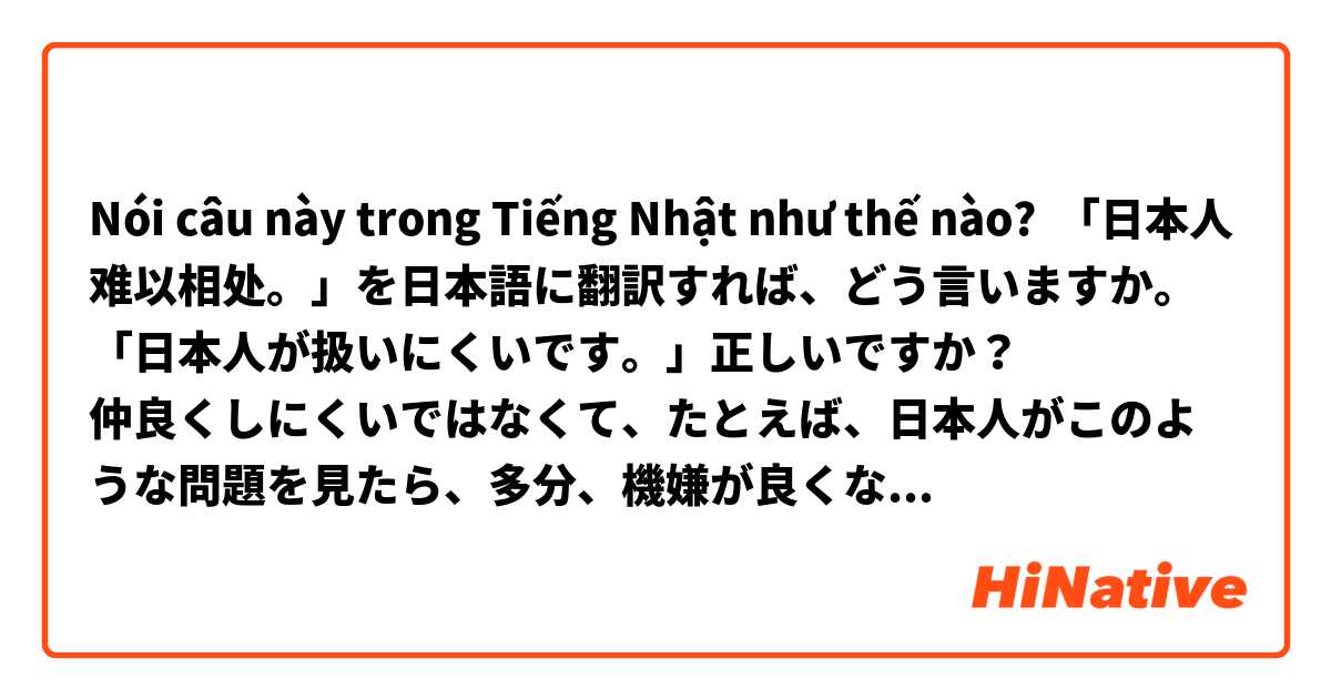 Nói câu này trong Tiếng Nhật như thế nào? 「日本人难以相处。」を日本語に翻訳すれば、どう言いますか。
「日本人が扱いにくいです。」正しいですか？
仲良くしにくいではなくて、たとえば、日本人がこのような問題を見たら、多分、機嫌が良くないでしょう。日本人と交流しているうちに、話してはいけないことが多いだということなどです。