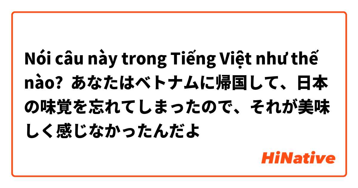Nói câu này trong Tiếng Việt như thế nào? あなたはベトナムに帰国して、日本の味覚を忘れてしまったので、それが美味しく感じなかったんだよ