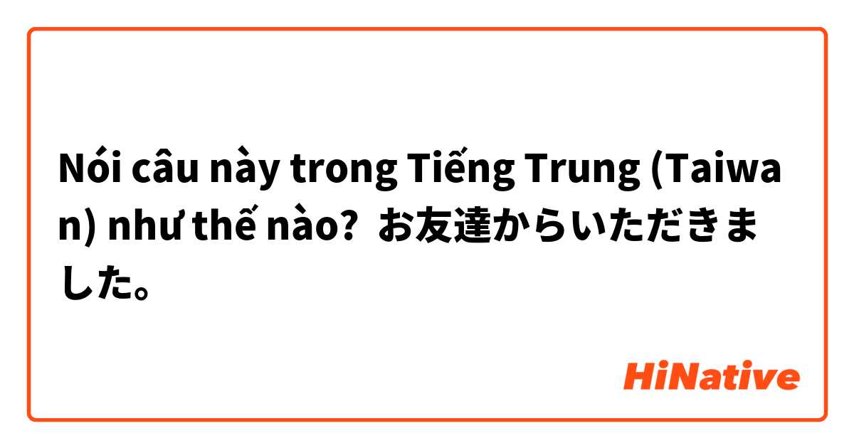 Nói câu này trong Tiếng Trung (Taiwan) như thế nào? お友達からいただきました。