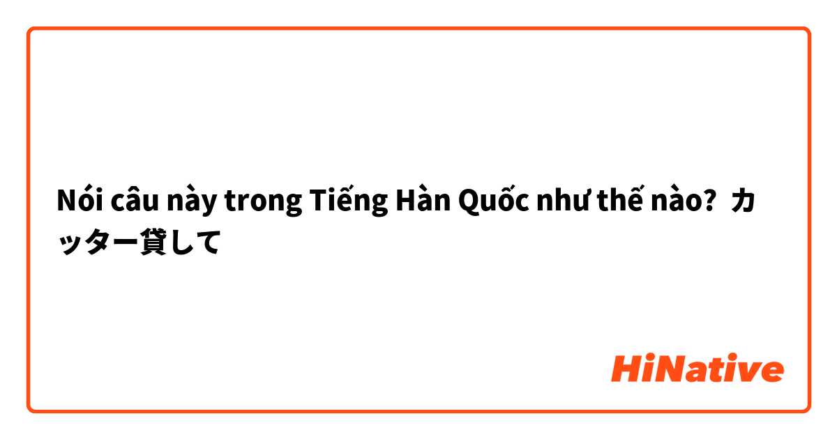 Nói câu này trong Tiếng Hàn Quốc như thế nào? カッター貸して