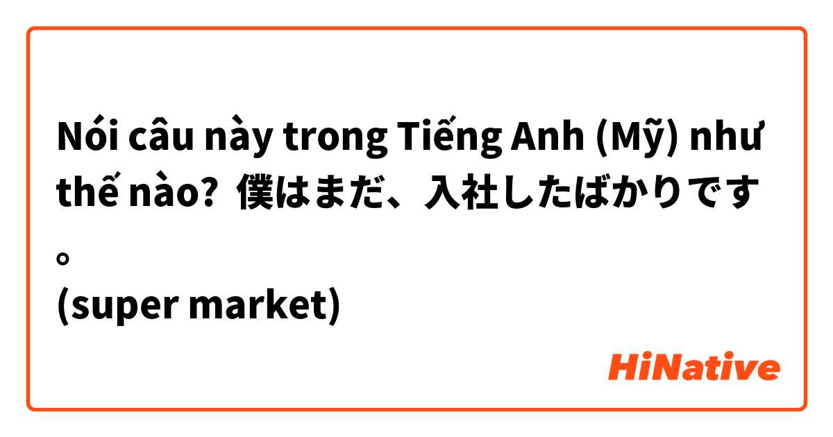 Nói câu này trong Tiếng Anh (Mỹ) như thế nào? 僕はまだ、入社したばかりです。
(super market)