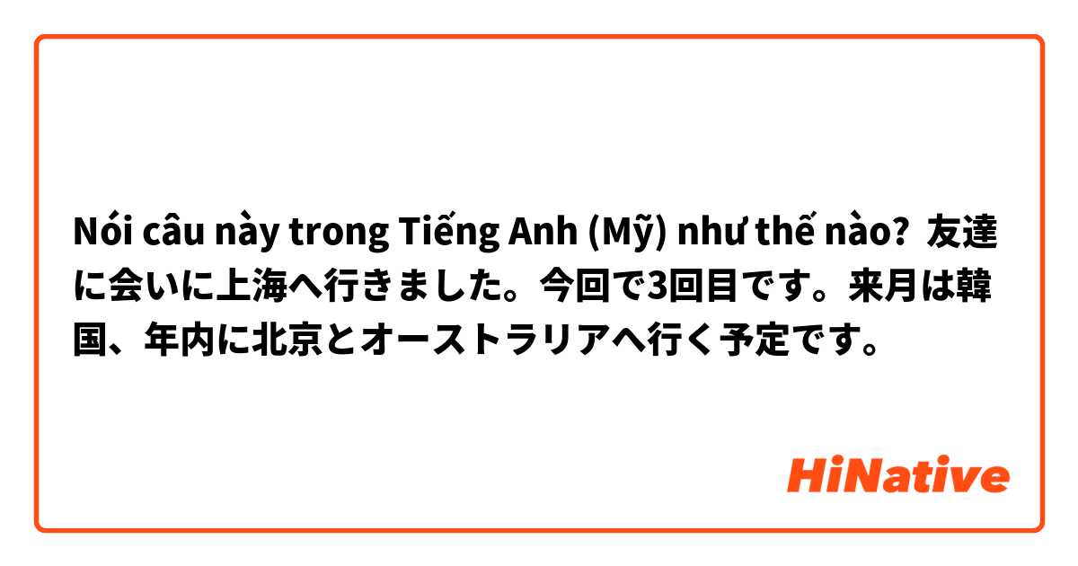 Nói câu này trong Tiếng Anh (Mỹ) như thế nào? 友達に会いに上海へ行きました。今回で3回目です。来月は韓国、年内に北京とオーストラリアへ行く予定です。