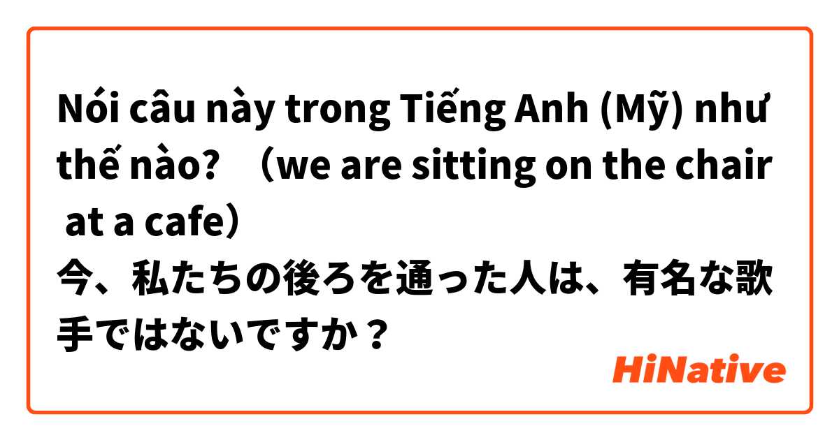 Nói câu này trong Tiếng Anh (Mỹ) như thế nào? （we are sitting on the chair  at a cafe）
今、私たちの後ろを通った人は、有名な歌手ではないですか？