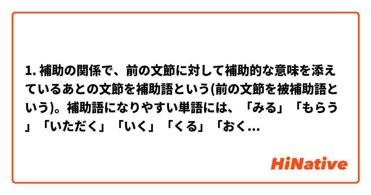 1. 補助の関係で、前の文節に対して補助的な意味を添えているあとの文節を補助語という(前の文節を被補助語という)。補助語になりやすい単語には、「みる」「もらう」「いただく」「いく」「くる」「おく」「「ある」「ない」などがある。
2. 補助語になった単語を補助用言という。「みる」「もらう」「いただく」などのような動詞を補助動詞といい、「ない」のとうな形容詞を補助形容詞という。
2 câu này có nghĩa là gì vậy ạ. Mong mọi người giải đáp ạ.