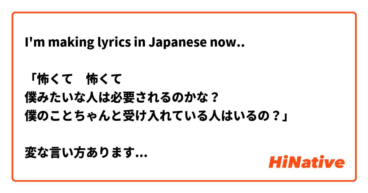 I'm making lyrics in Japanese now..

「怖くて　怖くて 
僕みたいな人は必要されるのかな？
僕のことちゃんと受け入れている人はいるの？」

変な言い方ありますか？🙇‍♂️