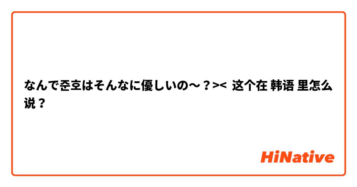 なんで준호はそんなに優しいの〜？>< 这个在 韩语 里怎么说？