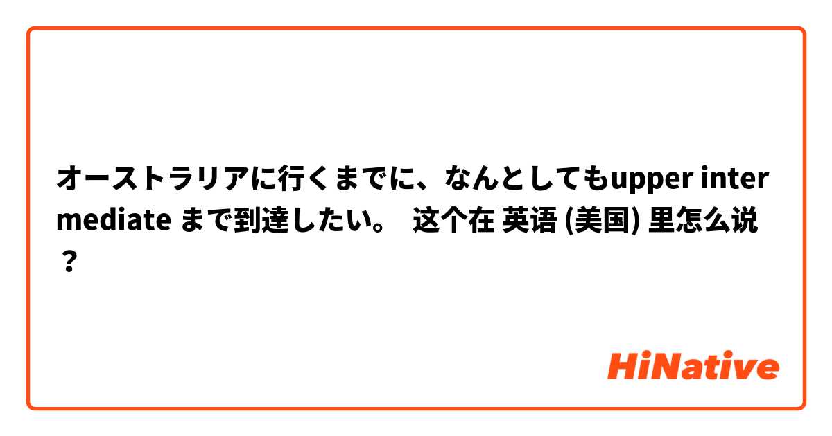 オーストラリアに行くまでに、なんとしてもupper intermediate まで到達したい。 这个在 英语 (美国) 里怎么说？