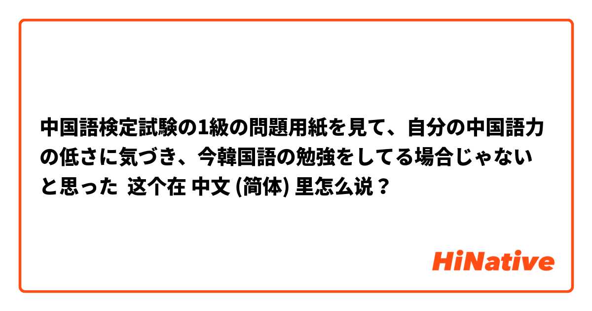 中国語検定試験の1級の問題用紙を見て、自分の中国語力の低さに気づき、今韓国語の勉強をしてる場合じゃないと思った 这个在 中文 (简体) 里怎么说？