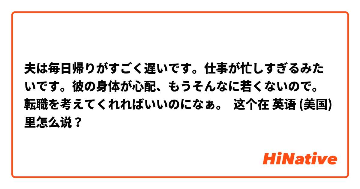 夫は毎日帰りがすごく遅いです。仕事が忙しすぎるみたいです。彼の身体が心配、もうそんなに若くないので。
転職を考えてくれればいいのになぁ。 这个在 英语 (美国) 里怎么说？