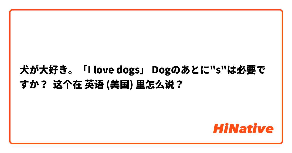 犬が大好き。「I love dogs」 Dogのあとに"s"は必要ですか？ 这个在 英语 (美国) 里怎么说？