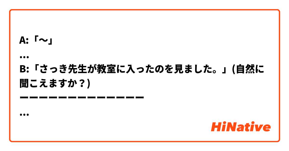 A:「〜」
...
B:「さっき先生が教室に入ったのを見ました。」(自然に聞こえますか？)
ーーーーーーーーーーーーー
「〜」に何と書いたら自然な日本語になりますか？