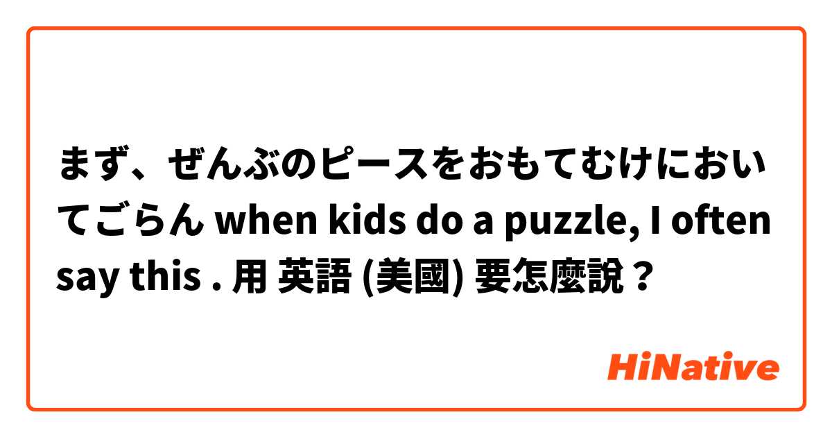 まず、ぜんぶのピースをおもてむけにおいてごらん when kids do a puzzle, I often say this . 用 英語 (美國) 要怎麼說？