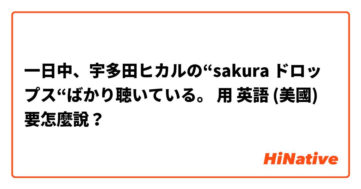 一日中、宇多田ヒカルの“sakura ドロップス“ばかり聴いている。用 英語 (美國) 要怎麼說？