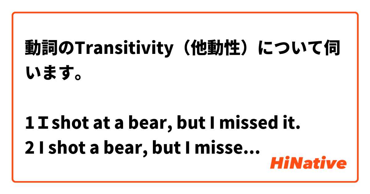 動詞のTransitivity（他動性）について伺います。

1Ｉshot at a bear, but I missed it.
2 I shot a bear, but I missed it.

１の場合、前置詞atを使うことにより‘結果はどうなるかはその時点ではわからないが、‘‘狙って撃った‘ 意味が含有されます。外れた結果になってもおかしくはないと思います。

２の場合、shot に`撃ちしとめる‘ の意味が含有されており、結果としてmissしたのでは文意的 に矛盾するのではないかと思います。

 この解釈でいいでしょうか？

