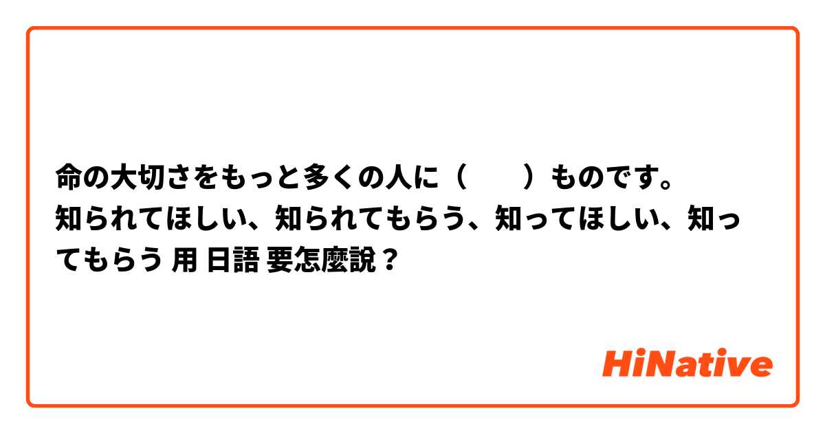 命の大切さをもっと多くの人に（　　）ものです。
知られてほしい、知られてもらう、知ってほしい、知ってもらう用 日語 要怎麼說？