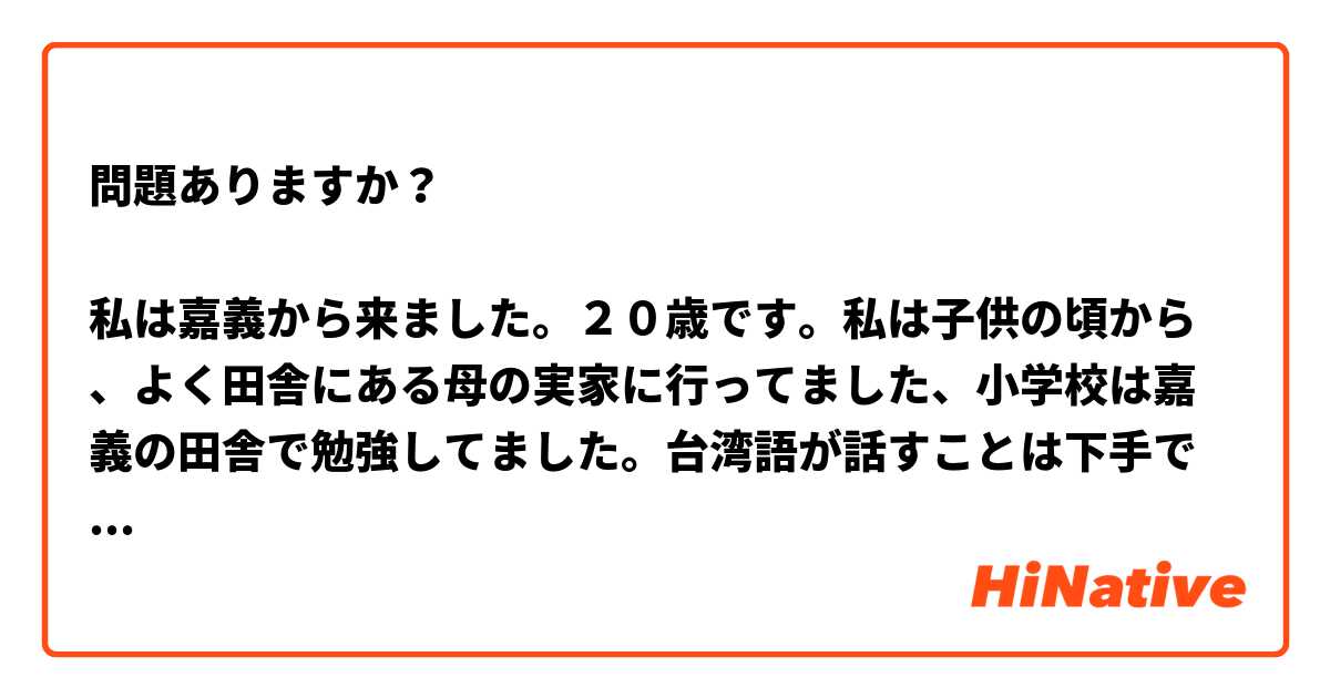 問題ありますか？

私は嘉義から来ました。２０歳です。私は子供の頃から、よく田舎にある母の実家に行ってました、小学校は嘉義の田舎で勉強してました。台湾語が話すことは下手ですが、聞くことは問題が大丈夫だって。
ある日、私はレストランに食事しながら、一人客さんは嘉義に面白い場所あるかいと店員さんに聞きました。店員さんは台南に行けと返事しました。
嘉義はつまんない所とはいえ、素敵な食べ物が色々あるしね。

普段は　アニメ　とか　ドラマ　とか　シリーズを見ること、
一番好きなのは賭ケグルイです、とっても刺激的なアニメ、毎回見たら、血がたぎって、わくわくしてます。一度、ロットカードでギャンブルをします、かっこいいと思いますから、タロットカードの勉強を始めました。ヨーロッパのドラマも色々見たことがあります。

将来は　ヨーロッパに行きたい　生活したい。国いかんによって、文化は色々あります。　今はフランス語をやってますから、フランス語が話す国を目指します、フランスかベルギーかスイス、　カナダが喋るフランス語は
ちょっと変ですから、私はごめんだけど。　
　

一方、私は図書館員になりたい、図書館学科とコーディングとコンピューターを勉強してます。私の想像は、図書館員は暇がたくさんあって、図書館でコーヒーを飲みつつ、客さんと相談してます。それはほんとの醍醐味です。そして、私はずーとお黙りなさいと言ってみてほしいです。私はなんか浅はかです、にもかかわらず。
端的に言えば、私にとって、この職業は　想像できない、最高の夢見心地です。

よろしくお願いいたします。
　
