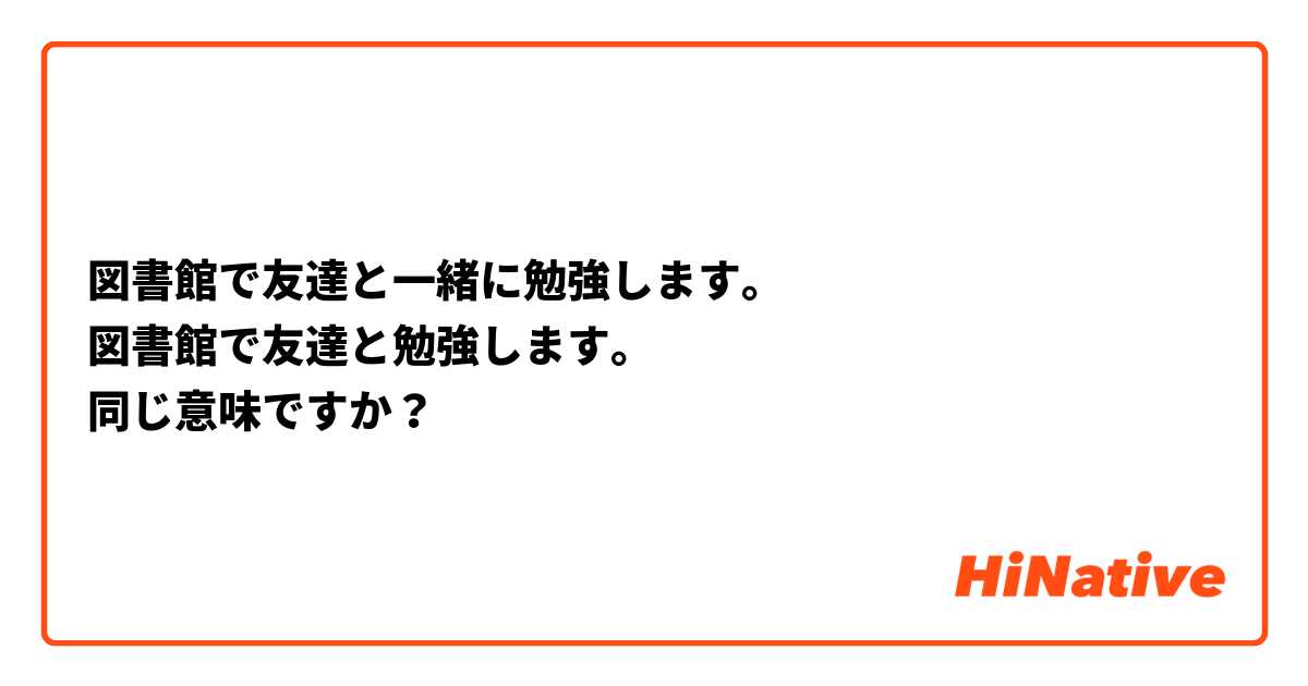 図書館で友達と一緒に勉強します。
図書館で友達と勉強します。
同じ意味ですか？