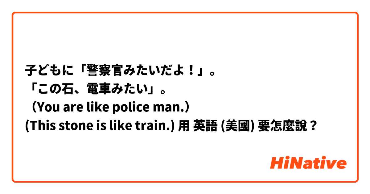 子どもに「警察官みたいだよ！」。
「この石、電車みたい」。
（You are like police man.）
(This stone is like train.)用 英語 (美國) 要怎麼說？