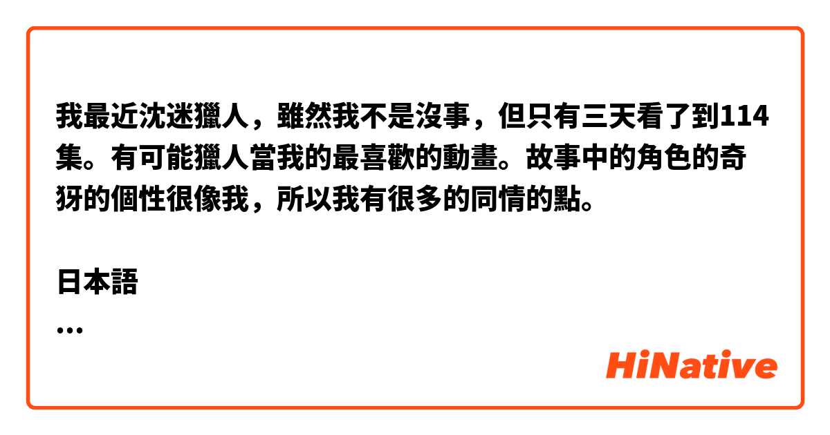 我最近沈迷獵人，雖然我不是沒事，但只有三天看了到114集。有可能獵人當我的最喜歡的動畫。故事中的角色的奇犽的個性很像我，所以我有很多的同情的點。

日本語
最近ハンターxハンターにハマって、暇というわけではないが、3日で114話まで見終わった。もしかしたら、ハンターハンターは私の最も好きなアニメになるかもしれない。ストーリーの中のキルアというキャラの性格は私ととても似ているので共感する所が多くあります。

添削お願いします💪
