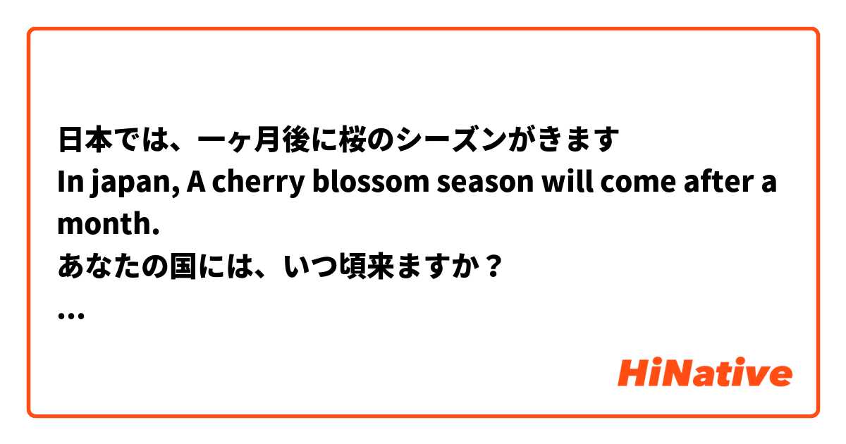 日本では、一ヶ月後に桜のシーズンがきます
In japan, A cherry blossom season will come after a month.
あなたの国には、いつ頃来ますか？
When will it come in your country?