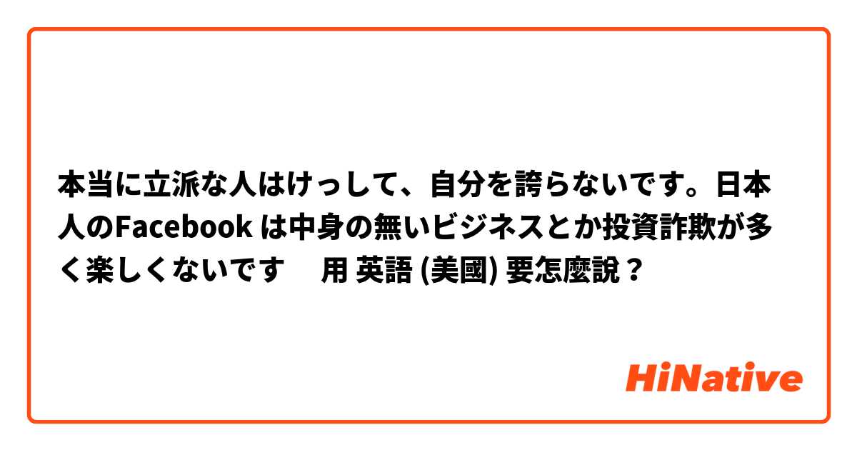 本当に立派な人はけっして、自分を誇らないです。日本人のFacebook は中身の無いビジネスとか投資詐欺が多く楽しくないです☹️用 英語 (美國) 要怎麼說？