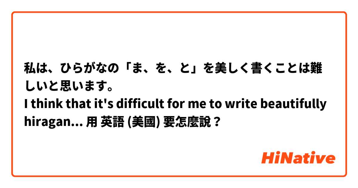 私は、ひらがなの「ま、を、と」を美しく書くことは難しいと思います。
I think that it's difficult for me to write beautifully hiragana ま,とandを .用 英語 (美國) 要怎麼說？