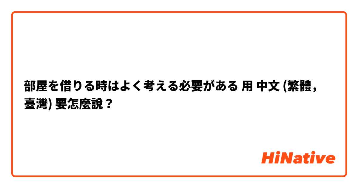 部屋を借りる時はよく考える必要がある用 中文 (繁體，臺灣) 要怎麼說？